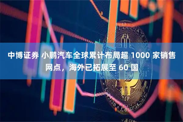中博证券 小鹏汽车全球累计布局超 1000 家销售网点，海外已拓展至 60 国