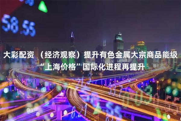 大彩配资 （经济观察）提升有色金属大宗商品能级 “上海价格”国际化进程再提升