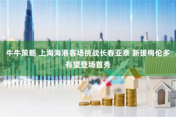 牛牛策略 上海海港客场挑战长春亚泰 新援梅伦多有望登场首秀