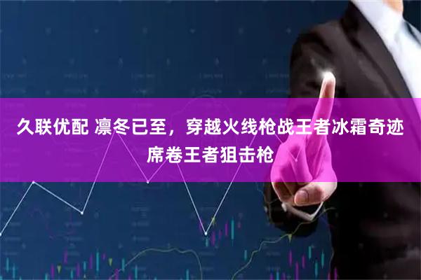 久联优配 凛冬已至，穿越火线枪战王者冰霜奇迹席卷王者狙击枪
