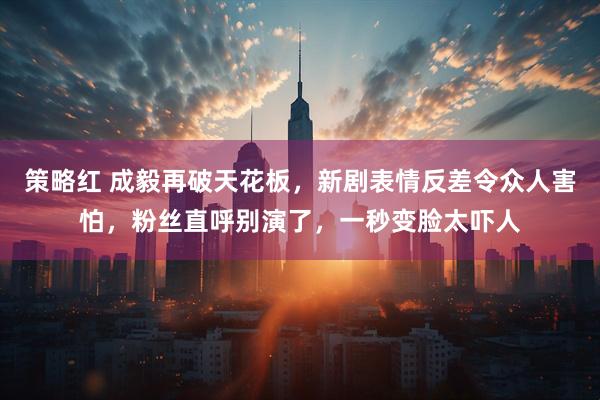 策略红 成毅再破天花板，新剧表情反差令众人害怕，粉丝直呼别演了，一秒变脸太吓人