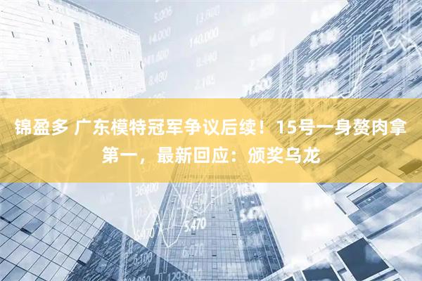 锦盈多 广东模特冠军争议后续！15号一身赘肉拿第一，最新回应：颁奖乌龙