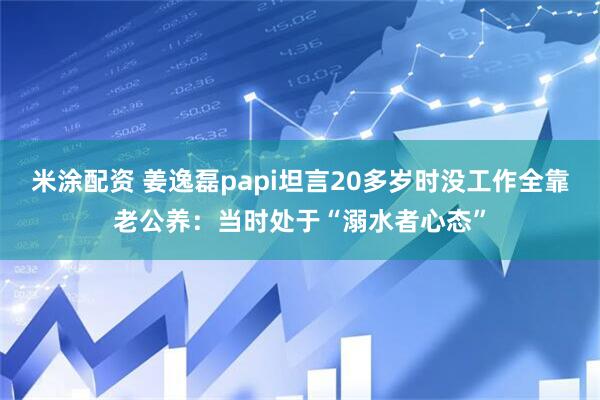 米涂配资 姜逸磊papi坦言20多岁时没工作全靠老公养：当时处于“溺水者心态”