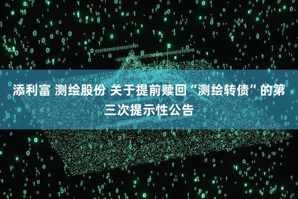 添利富 测绘股份 关于提前赎回“测绘转债”的第三次提示性公告