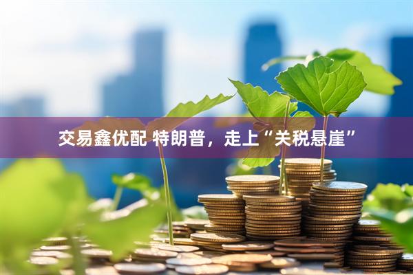 交易鑫优配 特朗普，走上“关税悬崖”