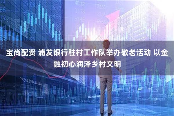 宝尚配资 浦发银行驻村工作队举办敬老活动 以金融初心润泽乡村文明