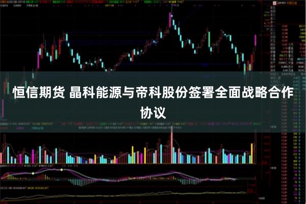 恒信期货 晶科能源与帝科股份签署全面战略合作协议
