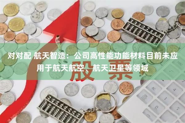 对对配 航天智造：公司高性能功能材料目前未应用于航天航空、航天卫星等领域