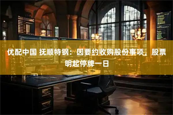 优配中国 抚顺特钢：因要约收购股份事项，股票明起停牌一日