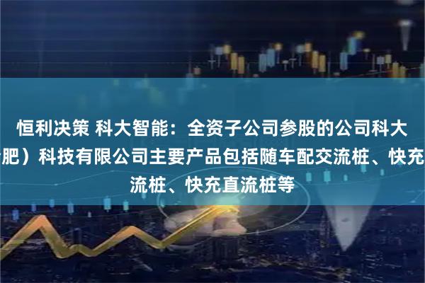 恒利决策 科大智能：全资子公司参股的公司科大智能（合肥）科技有限公司主要产品包括随车配交流桩、快充直流桩等