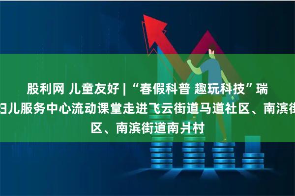 股利网 儿童友好 | “春假科普 趣玩科技”瑞安市妇联妇儿服务中心流动课堂走进飞云街道马道社区、南滨街道南爿村